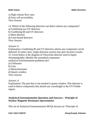 Malik Xufyan Malik Chemistry
c) High volume flow rates
d) Easy cell accessibility
View Answer
14. Which of the following detectors can detect almost any component?
a) Combining two UV detectors
b) Combining RI and UV detectors
c) Mass detector
d) Laser-based detectors
View Answer
Answer: b
Explanation: Combining RI and UV detectors almost any component can be
detected. In some cases, single detection system may give incorrect results.
15. Given below is the diagram of Ultraviolet detector used in liquid
chromatography. Identify the unmarked component.
analytical-instrumentation-problems-q15
a) Collimator
b) Lens
c) Monochromator
d) Quartz window
View Answer
Answer: d
Explanation: The part that is not marked is quartz window. This detector is
used to detect components that absorb any wavelength in the UV-Visible
region.
Analytical Instrumentation Questions and Answers – Principle of
Nuclear Magnetic Resonance Spectrometer
This set of Analytical Instrumentation MCQs focuses on “Principle of
Cell # 0313-7355727 Jhang,Punjab ,Pakistan
 