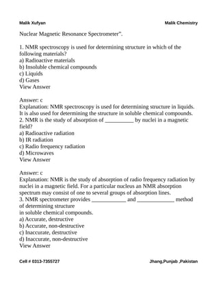 Malik Xufyan Malik Chemistry
Nuclear Magnetic Resonance Spectrometer”.
1. NMR spectroscopy is used for determining structure in which of the
following materials?
a) Radioactive materials
b) Insoluble chemical compounds
c) Liquids
d) Gases
View Answer
Answer: c
Explanation: NMR spectroscopy is used for determining structure in liquids.
It is also used for determining the structure in soluble chemical compounds.
2. NMR is the study of absorption of __________ by nuclei in a magnetic
field?
a) Radioactive radiation
b) IR radiation
c) Radio frequency radiation
d) Microwaves
View Answer
Answer: c
Explanation: NMR is the study of absorption of radio frequency radiation by
nuclei in a magnetic field. For a particular nucleus an NMR absorption
spectrum may consist of one to several groups of absorption lines.
3. NMR spectrometer provides ____________ and _____________ method
of determining structure
in soluble chemical compounds.
a) Accurate, destructive
b) Accurate, non-destructive
c) Inaccurate, destructive
d) Inaccurate, non-destructive
View Answer
Cell # 0313-7355727 Jhang,Punjab ,Pakistan
 
