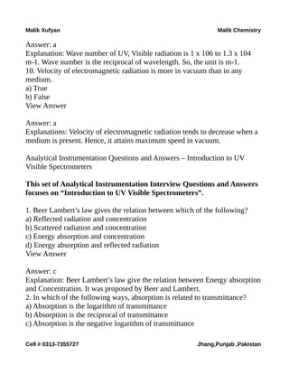 Malik Xufyan Malik Chemistry
Answer: a
Explanation: Wave number of UV, Visible radiation is 1 x 106 to 1.3 x 104
m-1. Wave number is the reciprocal of wavelength. So, the unit is m-1.
10. Velocity of electromagnetic radiation is more in vacuum than in any
medium.
a) True
b) False
View Answer
Answer: a
Explanations: Velocity of electromagnetic radiation tends to decrease when a
medium is present. Hence, it attains maximum speed in vacuum.
Analytical Instrumentation Questions and Answers – Introduction to UV
Visible Spectrometers
This set of Analytical Instrumentation Interview Questions and Answers
focuses on “Introduction to UV Visible Spectrometers”.
1. Beer Lambert’s law gives the relation between which of the following?
a) Reflected radiation and concentration
b) Scattered radiation and concentration
c) Energy absorption and concentration
d) Energy absorption and reflected radiation
View Answer
Answer: c
Explanation: Beer Lambert’s law give the relation between Energy absorption
and Concentration. It was proposed by Beer and Lambert.
2. In which of the following ways, absorption is related to transmittance?
a) Absorption is the logarithm of transmittance
b) Absorption is the reciprocal of transmittance
c) Absorption is the negative logarithm of transmittance
Cell # 0313-7355727 Jhang,Punjab ,Pakistan
 