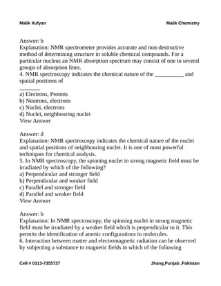 Malik Xufyan Malik Chemistry
Answer: b
Explanation: NMR spectrometer provides accurate and non-destructive
method of determining structure in soluble chemical compounds. For a
particular nucleus an NMR absorption spectrum may consist of one to several
groups of absorption lines.
4. NMR spectroscopy indicates the chemical nature of the __________ and
spatial positions of
_______
a) Electrons, Protons
b) Neutrons, electrons
c) Nuclei, electrons
d) Nuclei, neighbouring nuclei
View Answer
Answer: d
Explanation: NMR spectroscopy indicates the chemical nature of the nuclei
and spatial positions of neighbouring nuclei. It is one of most powerful
techniques for chemical analysis.
5. In NMR spectroscopy, the spinning nuclei in strong magnetic field must be
irradiated by which of the following?
a) Perpendicular and stronger field
b) Perpendicular and weaker field
c) Parallel and stronger field
d) Parallel and weaker field
View Answer
Answer: b
Explanation: In NMR spectroscopy, the spinning nuclei in strong magnetic
field must be irradiated by a weaker field which is perpendicular to it. This
permits the identification of atomic configurations in molecules.
6. Interaction between matter and electromagnetic radiation can be observed
by subjecting a substance to magnetic fields in which of the following
Cell # 0313-7355727 Jhang,Punjab ,Pakistan
 