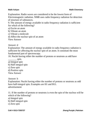 Malik Xufyan Malik Chemistry
Explanation: Radio waves are considered to be the lowest form of
Electromagnetic radiation. NMR uses radio frequency radiation for detection
of structure of substances.
9. The amount of energy available in radio frequency radiation is sufficient
for which of the following?
a) Excite an atom
b) Vibrate an atom
c) Vibrate a molecule
d) Affect the nuclear spin of an atom
View Answer
Answer: d
Explanation: The amount of energy available in radio frequency radiation is
sufficient for affecting the nuclear spin of an atom. It constitute the most
fundamental part of spectroscopy.
10. Nuclei having either the number of protons or neutrons as odd have
_______ spin.
a) Integral spin
b) Half integral spin
c) Zero spin
d) Positive spin
View Answer
Answer: b
Explanation: Nuclei having either the number of protons or neutrons as odd
have half-integral spin. Examples are H1 and B11.
advertisement
11. If the number of protons or neutrons is even the spin of the nucleus will be
which of the following?
a) Integral spin
b) Half integral spin
c) Zero spin
Cell # 0313-7355727 Jhang,Punjab ,Pakistan
 