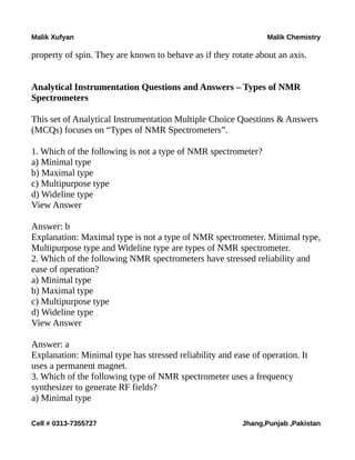 Malik Xufyan Malik Chemistry
property of spin. They are known to behave as if they rotate about an axis.
Analytical Instrumentation Questions and Answers – Types of NMR
Spectrometers
This set of Analytical Instrumentation Multiple Choice Questions & Answers
(MCQs) focuses on “Types of NMR Spectrometers”.
1. Which of the following is not a type of NMR spectrometer?
a) Minimal type
b) Maximal type
c) Multipurpose type
d) Wideline type
View Answer
Answer: b
Explanation: Maximal type is not a type of NMR spectrometer. Minimal type,
Multipurpose type and Wideline type are types of NMR spectrometer.
2. Which of the following NMR spectrometers have stressed reliability and
ease of operation?
a) Minimal type
b) Maximal type
c) Multipurpose type
d) Wideline type
View Answer
Answer: a
Explanation: Minimal type has stressed reliability and ease of operation. It
uses a permanent magnet.
3. Which of the following type of NMR spectrometer uses a frequency
synthesizer to generate RF fields?
a) Minimal type
Cell # 0313-7355727 Jhang,Punjab ,Pakistan
 