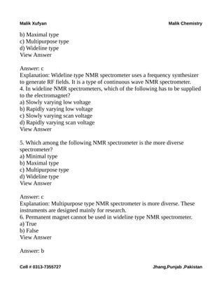 Malik Xufyan Malik Chemistry
b) Maximal type
c) Multipurpose type
d) Wideline type
View Answer
Answer: c
Explanation: Wideline type NMR spectrometer uses a frequency synthesizer
to generate RF fields. It is a type of continuous wave NMR spectrometer.
4. In wideline NMR spectrometers, which of the following has to be supplied
to the electromagnet?
a) Slowly varying low voltage
b) Rapidly varying low voltage
c) Slowly varying scan voltage
d) Rapidly varying scan voltage
View Answer
5. Which among the following NMR spectrometer is the more diverse
spectrometer?
a) Minimal type
b) Maximal type
c) Multipurpose type
d) Wideline type
View Answer
Answer: c
Explanation: Multipurpose type NMR spectrometer is more diverse. These
instruments are designed mainly for research.
6. Permanent magnet cannot be used in wideline type NMR spectrometer.
a) True
b) False
View Answer
Answer: b
Cell # 0313-7355727 Jhang,Punjab ,Pakistan
 