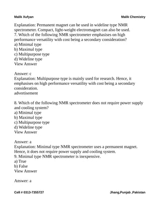 Malik Xufyan Malik Chemistry
Explanation: Permanent magnet can be used in wideline type NMR
spectrometer. Compact, light-weight electromagnet can also be used.
7. Which of the following NMR spectrometer emphasises on high
performance versatility with cost being a secondary consideration?
a) Minimal type
b) Maximal type
c) Multipurpose type
d) Wideline type
View Answer
Answer: c
Explanation: Multipurpose type is mainly used for research. Hence, it
emphasises on high performance versatility with cost being a secondary
consideration.
advertisement
8. Which of the following NMR spectrometer does not require power supply
and cooling system?
a) Minimal type
b) Maximal type
c) Multipurpose type
d) Wideline type
View Answer
Answer: a
Explanation: Minimal type NMR spectrometer uses a permanent magnet.
Hence, it does not require power supply and cooling system.
9. Minimal type NMR spectrometer is inexpensive.
a) True
b) False
View Answer
Answer: a
Cell # 0313-7355727 Jhang,Punjab ,Pakistan
 