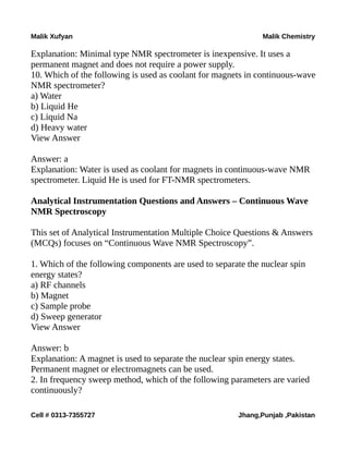 Malik Xufyan Malik Chemistry
Explanation: Minimal type NMR spectrometer is inexpensive. It uses a
permanent magnet and does not require a power supply.
10. Which of the following is used as coolant for magnets in continuous-wave
NMR spectrometer?
a) Water
b) Liquid He
c) Liquid Na
d) Heavy water
View Answer
Answer: a
Explanation: Water is used as coolant for magnets in continuous-wave NMR
spectrometer. Liquid He is used for FT-NMR spectrometers.
Analytical Instrumentation Questions and Answers – Continuous Wave
NMR Spectroscopy
This set of Analytical Instrumentation Multiple Choice Questions & Answers
(MCQs) focuses on “Continuous Wave NMR Spectroscopy”.
1. Which of the following components are used to separate the nuclear spin
energy states?
a) RF channels
b) Magnet
c) Sample probe
d) Sweep generator
View Answer
Answer: b
Explanation: A magnet is used to separate the nuclear spin energy states.
Permanent magnet or electromagnets can be used.
2. In frequency sweep method, which of the following parameters are varied
continuously?
Cell # 0313-7355727 Jhang,Punjab ,Pakistan
 