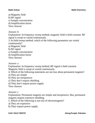 Malik Xufyan Malik Chemistry
a) Magnetic field
b) RF signal
c) Sample concentration
d) Amplification factor
View Answer
Answer: b
Explanation: In frequency sweep method, magnetic field is held constant. RF
signal is swept or varied continuously.
3. In field sweep method, which of the following parameters are varied
continuously?
a) Magnetic field
b) RF signal
c) Sample concentration
d) Amplification factor
View Answer
Answer: a
Explanation: In frequency sweep method, RF signal is held constant.
Magnetic field is swept or varied continuously.
4. Which of the following statements are not true about permanent magnets?
a) They are simple
b) They are inexpensive
c) They don’t require shielding
d) They don’t require power supply
View Answer
Answer: c
Explanation: Permanent magnets are simple and inexpensive. But, permanent
magnets require extensive shielding.
5. Which of the following is not true of electromagnets?
a) They are expensive
b) They require power supply
Cell # 0313-7355727 Jhang,Punjab ,Pakistan
 