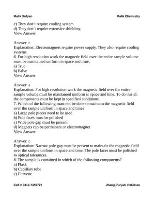 Malik Xufyan Malik Chemistry
c) They don’t require cooling system
d) They don’t require extensive shielding
View Answer
Answer: c
Explanation: Electromagnets require power supply. They also require cooling
systems.
6. For high resolution work the magnetic field over the entire sample volume
must be maintained uniform in space and time.
a) True
b) False
View Answer
Answer: a
Explanation: For high resolution work the magnetic field over the entire
sample volume must be maintained uniform in space and time. To do this all
the components must be kept in specified conditions.
7. Which of the following must not be done to maintain the magnetic field
over the sample uniform in space and time?
a) Large pole pieces need to be used
b) Pole faces must be polished
c) Wide pole gap must be present
d) Magnets can be permanent or electromagnet
View Answer
Answer: c
Explanation: Narrow pole gap must be present to maintain the magnetic field
over the sample uniform in space and time. The pole faces must be polished
to optical tolerances.
8. The sample is contained in which of the following components?
a) Flask
b) Capillary tube
c) Curvette
Cell # 0313-7355727 Jhang,Punjab ,Pakistan
 
