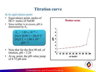 Titration curve
4) At equivalence point
• Equivalence point, moles of
HCl= moles of NaOH
• Since neither is in excess, pH is
determined by Kw
Kw = 1.00 x 10-14 =
[H3O+][OH-] = [H3O+]2
[H3O+] = 1.00 x 10-7
pH= 7
• Note that for the first 90 mL of
titration, pH = 2.28
• At eq. point, the pH value jump
of 4.72 pH unit
12
 