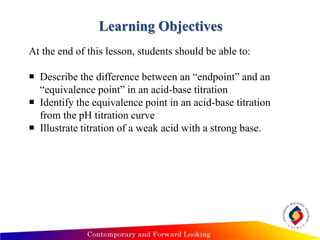 Learning Objectives
At the end of this lesson, students should be able to:
 Describe the difference between an “endpoint” and an
“equivalence point” in an acid-base titration
 Identify the equivalence point in an acid-base titration
from the pH titration curve
 Illustrate titration of a weak acid with a strong base.
 