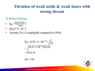 Titration of weak acids & weak bases with
strong titrant
2) Before titration:
• 𝐾𝐴=
𝐻3 𝑂+ [𝐴−]
[𝐻𝐴]
• [𝐻3 𝑂+]= [𝐴−]
• Assume [A-] is negligible compared to [HA]
𝐾𝐴= 6.31 × 10−5=
𝑥2
0.10
= 6.31 × 10−5 (0.10)
= 0.025 M
pH= 2.60
21
 