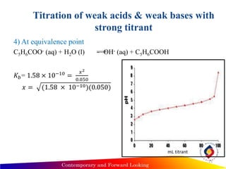 Titration of weak acids & weak bases with
strong titrant
4) At equivalence point
C5H6COO- (aq) + H2O (l) OH- (aq) + C5H6COOH
𝐾𝑏= 1.58 × 10−10
=
𝑥2
0.050
𝑥 = (1.58 × 10−10)(0.050)
25
mL titrant
 
