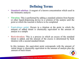 Defining Terms
• Standard solution: A reagent of a known concentration which used in
the titrimetric analysis
• Titration: This is performed by adding a standard solution from burette
or other liquid-dispensing device to a solution of the analyte until the
point at which the reaction is believe to be completed
• Equivalence point: Occurs in a titration at the point in which the
amount of added titrant is chemically equivalent to the amount of
analyte in a sample
• Back-titration: This is a process in which an excess of the standard
titrant is added, and the amount of the excess is determined by back
titration with a second standard titrant.
In this instance, the equivalent point corresponds with the amount of
initial titrant is chemically equivalent to the amount of analyte plus the
amount of back titrant.
 