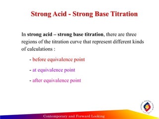 7
Strong Acid - Strong Base Titration
In strong acid – strong base titration, there are three
regions of the titration curve that represent different kinds
of calculations :
- before equivalence point
- at equivalence point
- after equivalence point
 