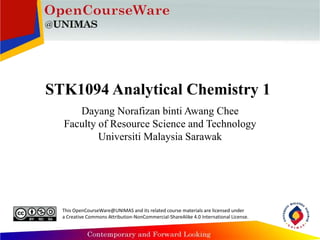 STK1094 Analytical Chemistry 1
Dayang Norafizan binti Awang Chee
Faculty of Resource Science and Technology
Universiti Malaysia Sarawak
This OpenCourseWare@UNIMAS and its related course materials are licensed under
a Creative Commons Attribution-NonCommercial-ShareAlike 4.0 International License.
 