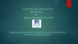 NAME WAQAR AHMAD KHAN
PRESENTED
BY
MPHIL CHEMISTRY STUDENT
SARHAD UNIVERSITY OF SCIENCE AND TECHNOLOGY,
PESHAWAR,KPK,PAKISTAN
 