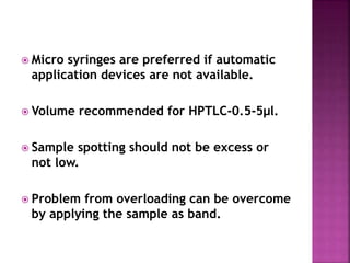  Micro syringes are preferred if automatic
application devices are not available.
 Volume recommended for HPTLC-0.5-5μl.
 Sample spotting should not be excess or
not low.
 Problem from overloading can be overcome
by applying the sample as band.
 