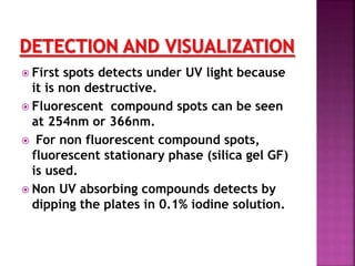  First spots detects under UV light because
it is non destructive.
 Fluorescent compound spots can be seen
at 254nm or 366nm.
 For non fluorescent compound spots,
fluorescent stationary phase (silica gel GF)
is used.
 Non UV absorbing compounds detects by
dipping the plates in 0.1% iodine solution.
 