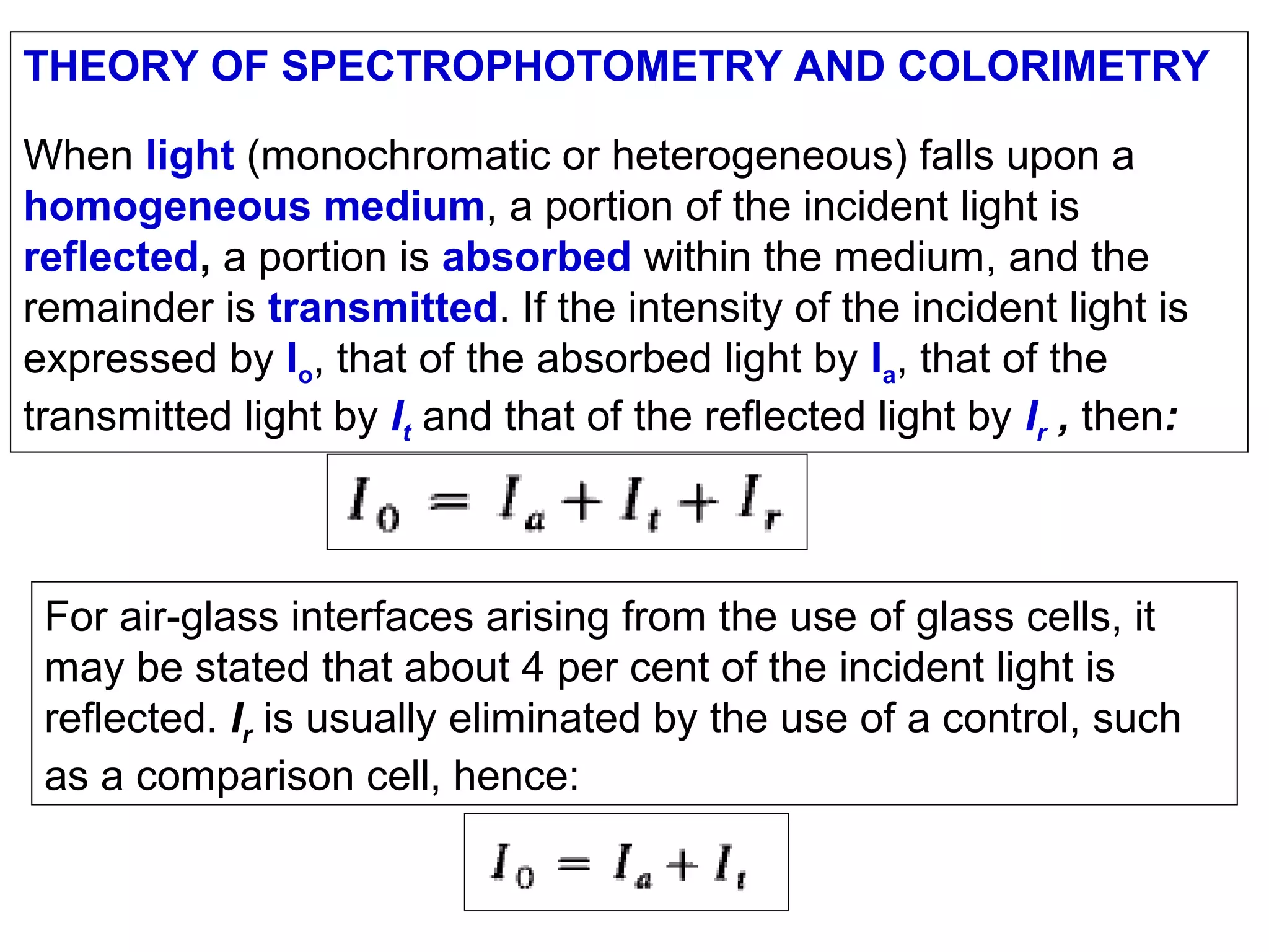 THEORY OF SPECTROPHOTOMETRY AND COLORIMETRY
When light (monochromatic or heterogeneous) falls upon a
homogeneous medium, a portion of the incident light is
reflected, a portion is absorbed within the medium, and the
remainder is transmitted. If the intensity of the incident light is
expressed by Io, that of the absorbed light by Ia, that of the
transmitted light by It and that of the reflected light by Ir , then:

For air-glass interfaces arising from the use of glass cells, it
may be stated that about 4 per cent of the incident light is
reflected. Ir is usually eliminated by the use of a control, such
as a comparison cell, hence:

 