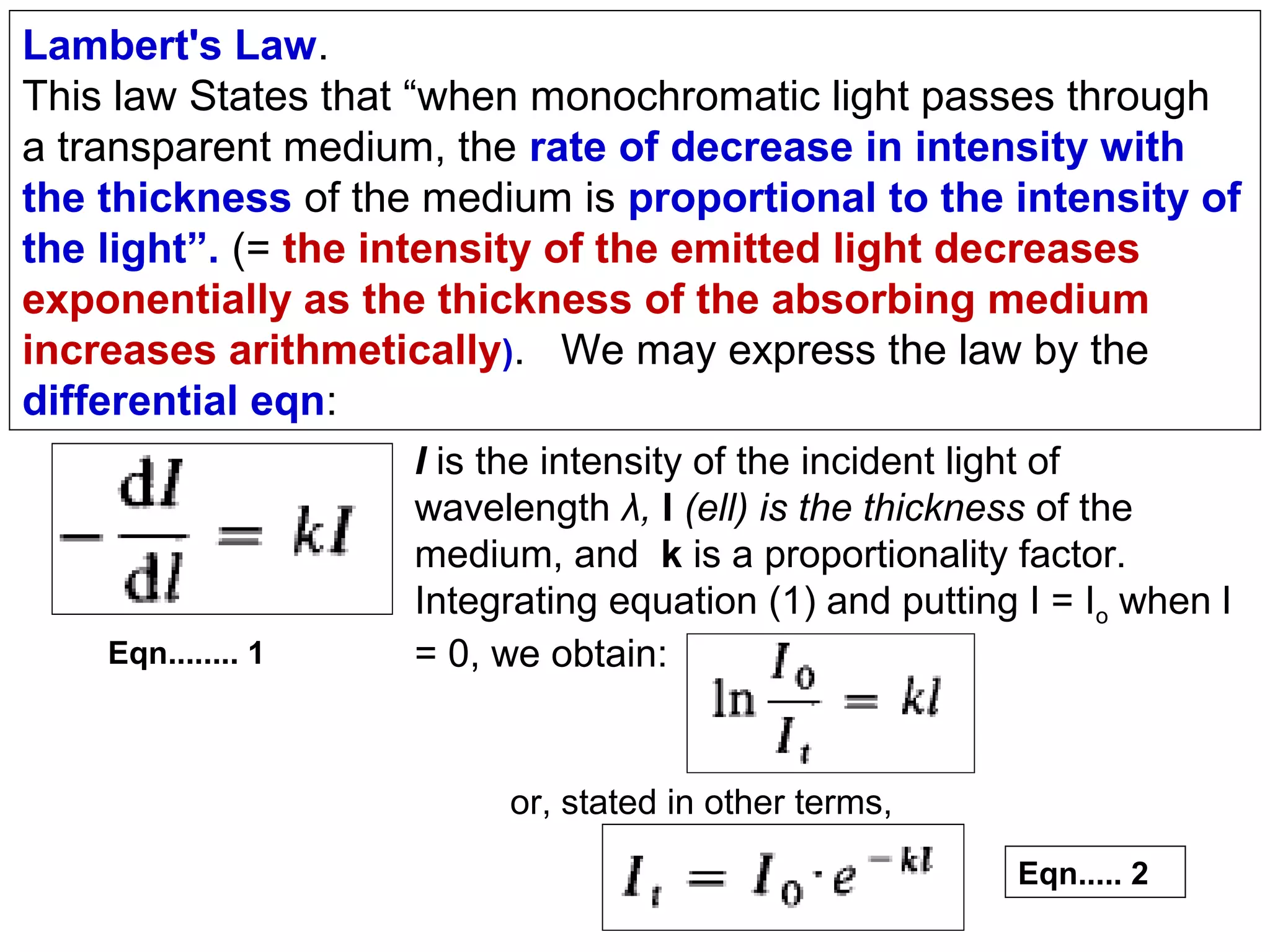 Lambert's Law.
This law States that “when monochromatic light passes through
a transparent medium, the rate of decrease in intensity with
the thickness of the medium is proportional to the intensity of
the light”. (= the intensity of the emitted light decreases
exponentially as the thickness of the absorbing medium
increases arithmetically). We may express the law by the
differential eqn:

Eqn........ 1

I is the intensity of the incident light of
wavelength λ, l (ell) is the thickness of the
medium, and k is a proportionality factor.
Integrating equation (1) and putting I = Io when l
= 0, we obtain:

or, stated in other terms,
Eqn..... 2

 