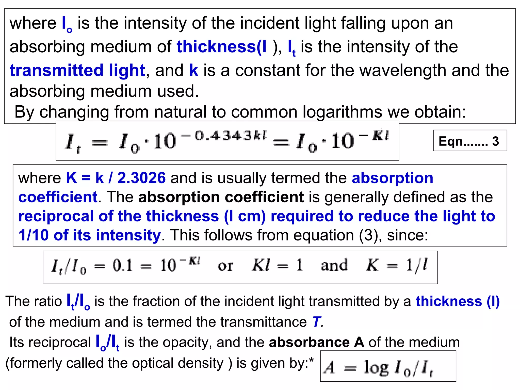where Io is the intensity of the incident light falling upon an
absorbing medium of thickness(l ), It is the intensity of the
transmitted light, and k is a constant for the wavelength and the
absorbing medium used.
By changing from natural to common logarithms we obtain:
Eqn....... 3

where K = k / 2.3026 and is usually termed the absorption
coefficient. The absorption coefficient is generally defined as the
reciprocal of the thickness (l cm) required to reduce the light to
1/10 of its intensity. This follows from equation (3), since:

The ratio It/Io is the fraction of the incident light transmitted by a thickness (l)
of the medium and is termed the transmittance T.
Its reciprocal Io/It is the opacity, and the absorbance A of the medium
(formerly called the optical density ) is given by:*

 