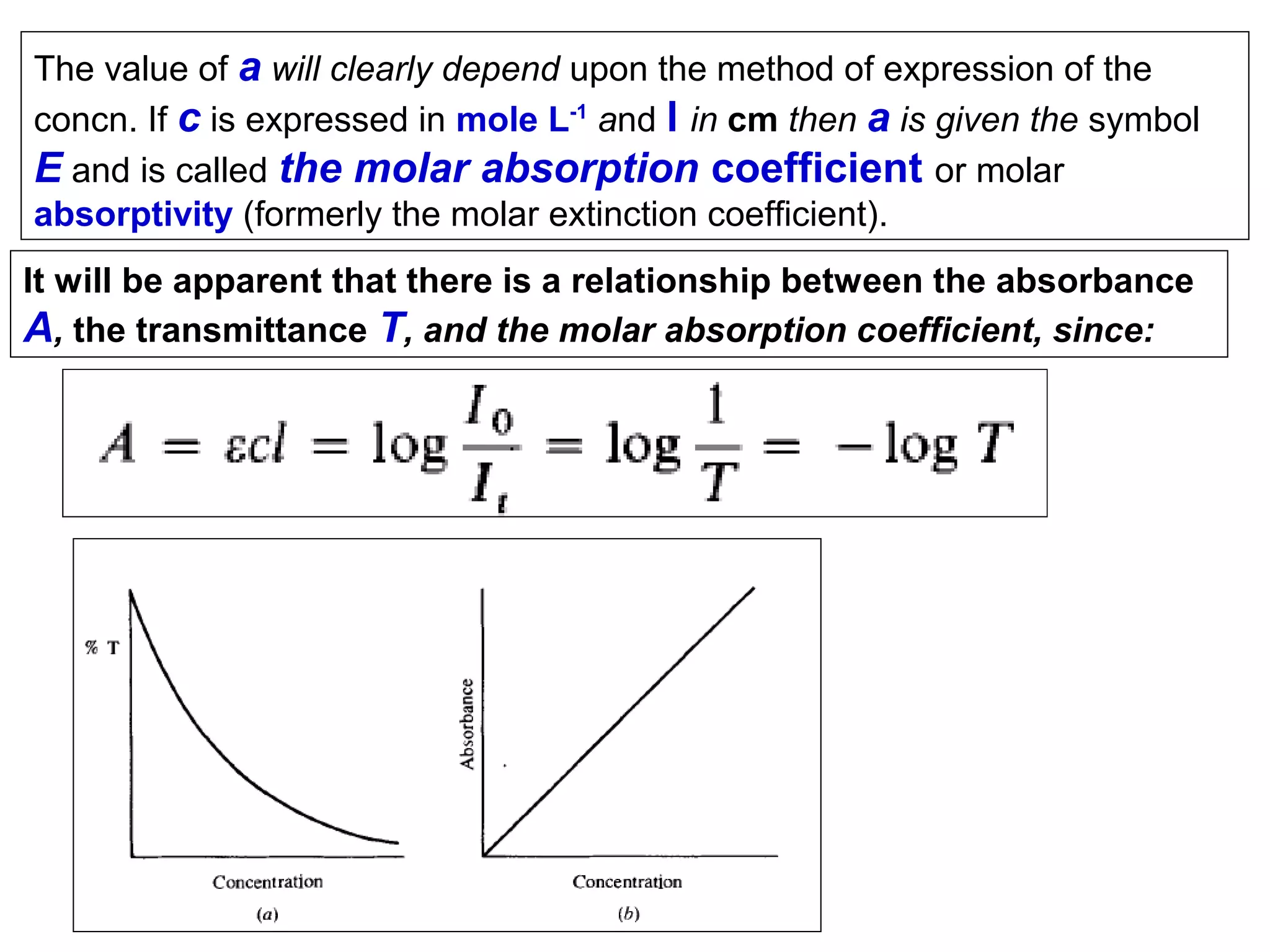 The value of a will clearly depend upon the method of expression of the
concn. If c is expressed in mole L-1 and l in cm then a is given the symbol
E and is called the molar absorption coefficient or molar
absorptivity (formerly the molar extinction coefficient).
It will be apparent that there is a relationship between the absorbance
A, the transmittance T, and the molar absorption coefficient, since:

 