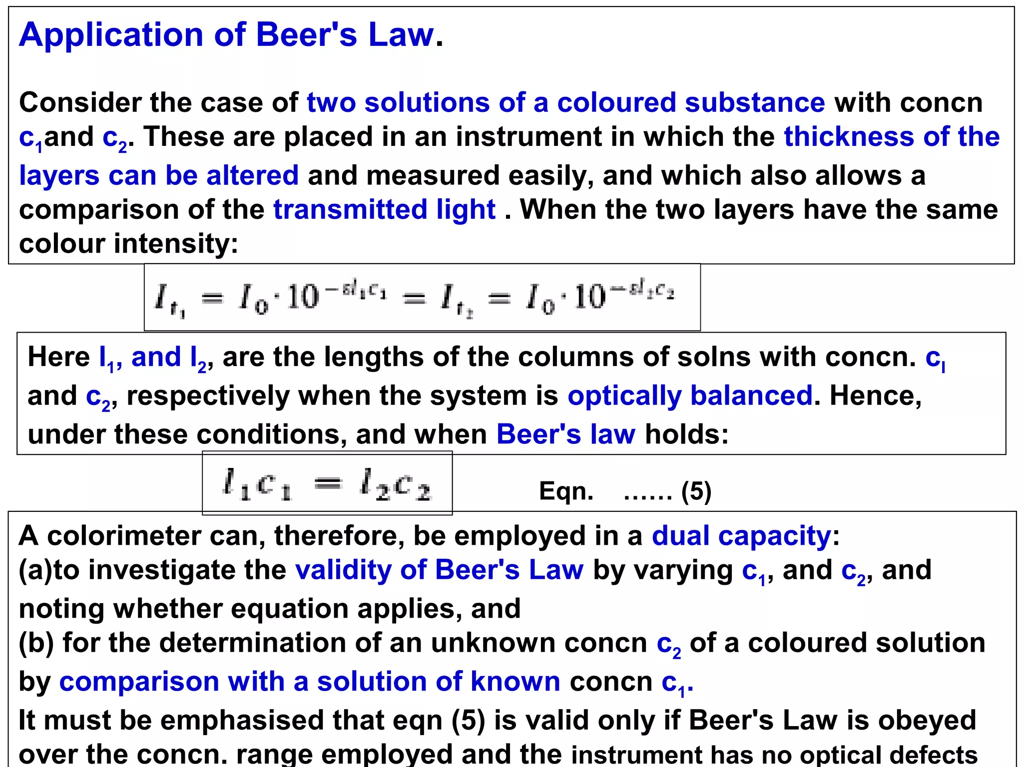 Application of Beer's Law.
Consider the case of two solutions of a coloured substance with concn
c1and c2. These are placed in an instrument in which the thickness of the
layers can be altered and measured easily, and which also allows a
comparison of the transmitted light . When the two layers have the same
colour intensity:

Here l1, and l2, are the lengths of the columns of solns with concn. cl
and c2, respectively when the system is optically balanced. Hence,
under these conditions, and when Beer's law holds:
Eqn.

…… (5)

A colorimeter can, therefore, be employed in a dual capacity:
(a)to investigate the validity of Beer's Law by varying c1, and c2, and
noting whether equation applies, and
(b) for the determination of an unknown concn c2 of a coloured solution
by comparison with a solution of known concn c1.
It must be emphasised that eqn (5) is valid only if Beer's Law is obeyed
over the concn. range employed and the instrument has no optical defects

 