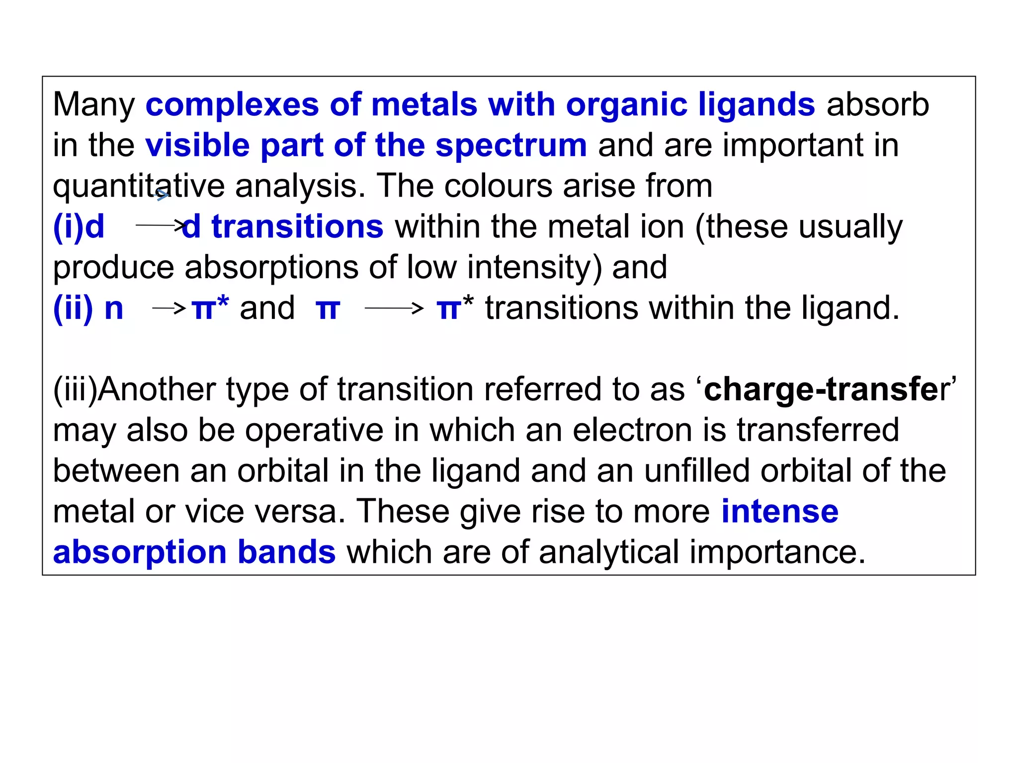 Many complexes of metals with organic ligands absorb
in the visible part of the spectrum and are important in
quantitative analysis. The colours arise from
(i)d
d transitions within the metal ion (these usually
produce absorptions of low intensity) and
(ii) n
π* and π
π* transitions within the ligand.
(iii)Another type of transition referred to as ‘charge-transfer’
may also be operative in which an electron is transferred
between an orbital in the ligand and an unfilled orbital of the
metal or vice versa. These give rise to more intense
absorption bands which are of analytical importance.

 