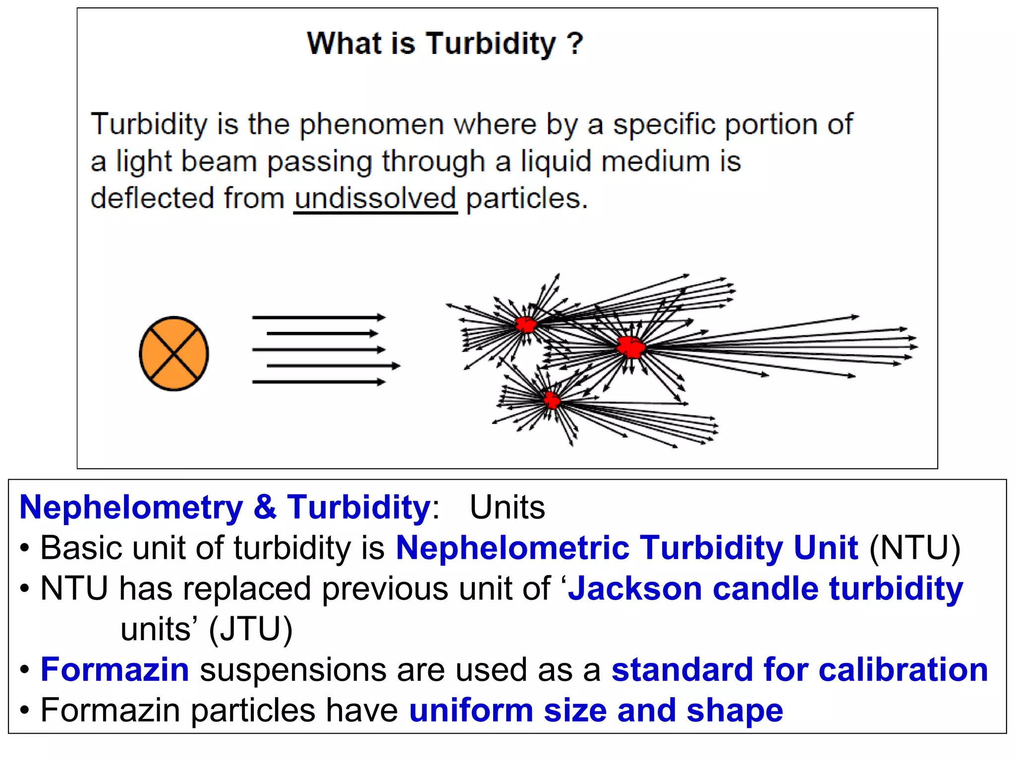 Nephelometry & Turbidity: Units
• Basic unit of turbidity is Nephelometric Turbidity Unit (NTU)
• NTU has replaced previous unit of ‘Jackson candle turbidity
units’ (JTU)
• Formazin suspensions are used as a standard for calibration
• Formazin particles have uniform size and shape

 