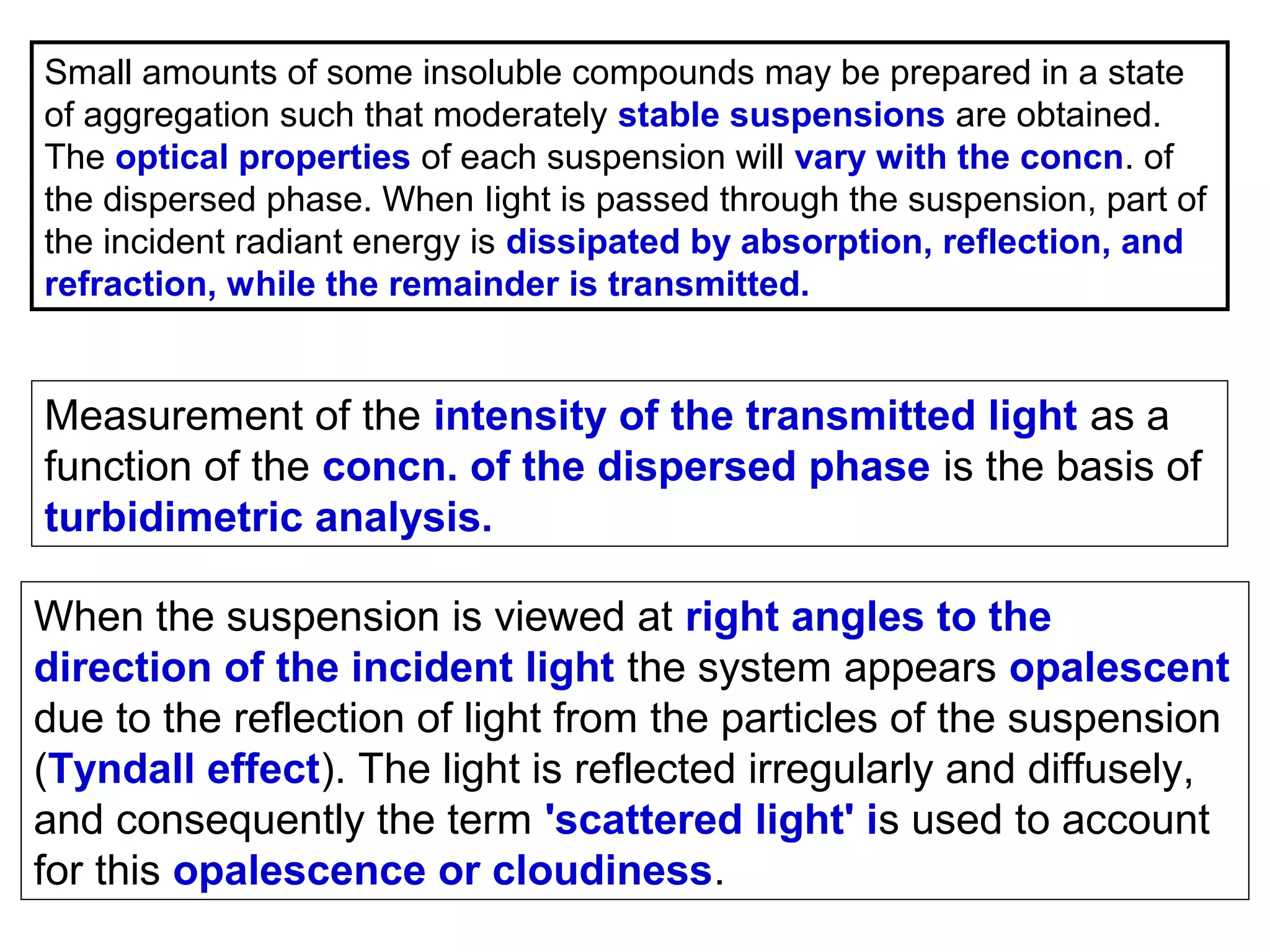 Small amounts of some insoluble compounds may be prepared in a state
of aggregation such that moderately stable suspensions are obtained.
The optical properties of each suspension will vary with the concn. of
the dispersed phase. When Iight is passed through the suspension, part of
the incident radiant energy is dissipated by absorption, reflection, and
refraction, while the remainder is transmitted.

Measurement of the intensity of the transmitted light as a
function of the concn. of the dispersed phase is the basis of
turbidimetric analysis.
When the suspension is viewed at right angles to the
direction of the incident light the system appears opalescent
due to the reflection of light from the particles of the suspension
(Tyndall effect). The light is reflected irregularly and diffusely,
and consequently the term 'scattered light' is used to account
for this opalescence or cloudiness.

 