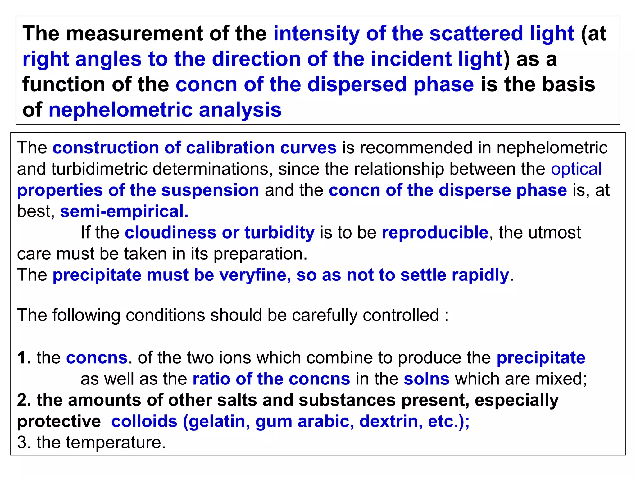 The measurement of the intensity of the scattered light (at
right angles to the direction of the incident light) as a
function of the concn of the dispersed phase is the basis
of nephelometric analysis
The construction of calibration curves is recommended in nephelometric
and turbidimetric determinations, since the relationship between the optical
properties of the suspension and the concn of the disperse phase is, at
best, semi-empirical.
If the cloudiness or turbidity is to be reproducible, the utmost
care must be taken in its preparation.
The precipitate must be veryfine, so as not to settle rapidly.
The following conditions should be carefully controlled :
1. the concns. of the two ions which combine to produce the precipitate
as well as the ratio of the concns in the solns which are mixed;
2. the amounts of other salts and substances present, especially
protective colloids (gelatin, gum arabic, dextrin, etc.);
3. the temperature.

 