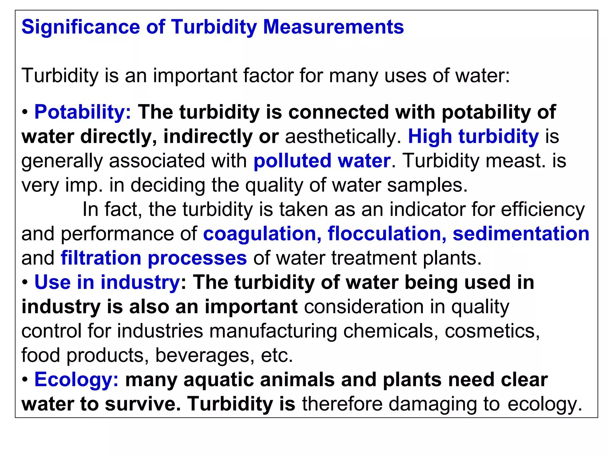 Significance of Turbidity Measurements
Turbidity is an important factor for many uses of water:
• Potability: The turbidity is connected with potability of
water directly, indirectly or aesthetically. High turbidity is
generally associated with polluted water. Turbidity meast. is
very imp. in deciding the quality of water samples.
In fact, the turbidity is taken as an indicator for efficiency
and performance of coagulation, flocculation, sedimentation
and filtration processes of water treatment plants.
• Use in industry: The turbidity of water being used in
industry is also an important consideration in quality
control for industries manufacturing chemicals, cosmetics,
food products, beverages, etc.
• Ecology: many aquatic animals and plants need clear
water to survive. Turbidity is therefore damaging to ecology.

 