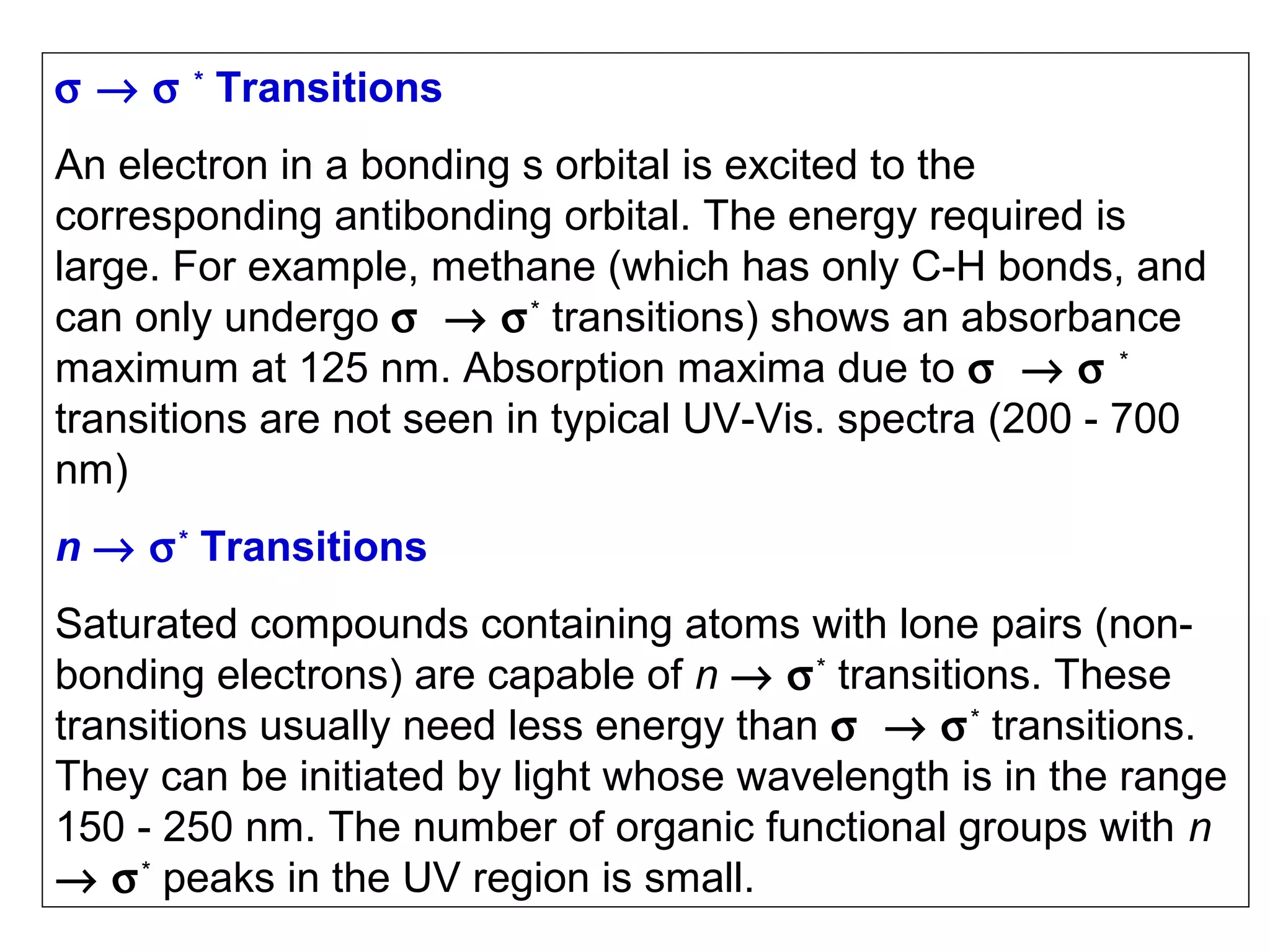 σ → σ * Transitions
An electron in a bonding s orbital is excited to the
corresponding antibonding orbital. The energy required is
large. For example, methane (which has only C-H bonds, and
can only undergo σ → σ * transitions) shows an absorbance
maximum at 125 nm. Absorption maxima due to σ → σ *
transitions are not seen in typical UV-Vis. spectra (200 - 700
nm)
n → σ * Transitions
Saturated compounds containing atoms with lone pairs (nonbonding electrons) are capable of n → σ * transitions. These
transitions usually need less energy than σ → σ * transitions.
They can be initiated by light whose wavelength is in the range
150 - 250 nm. The number of organic functional groups with n
→ σ * peaks in the UV region is small.

 