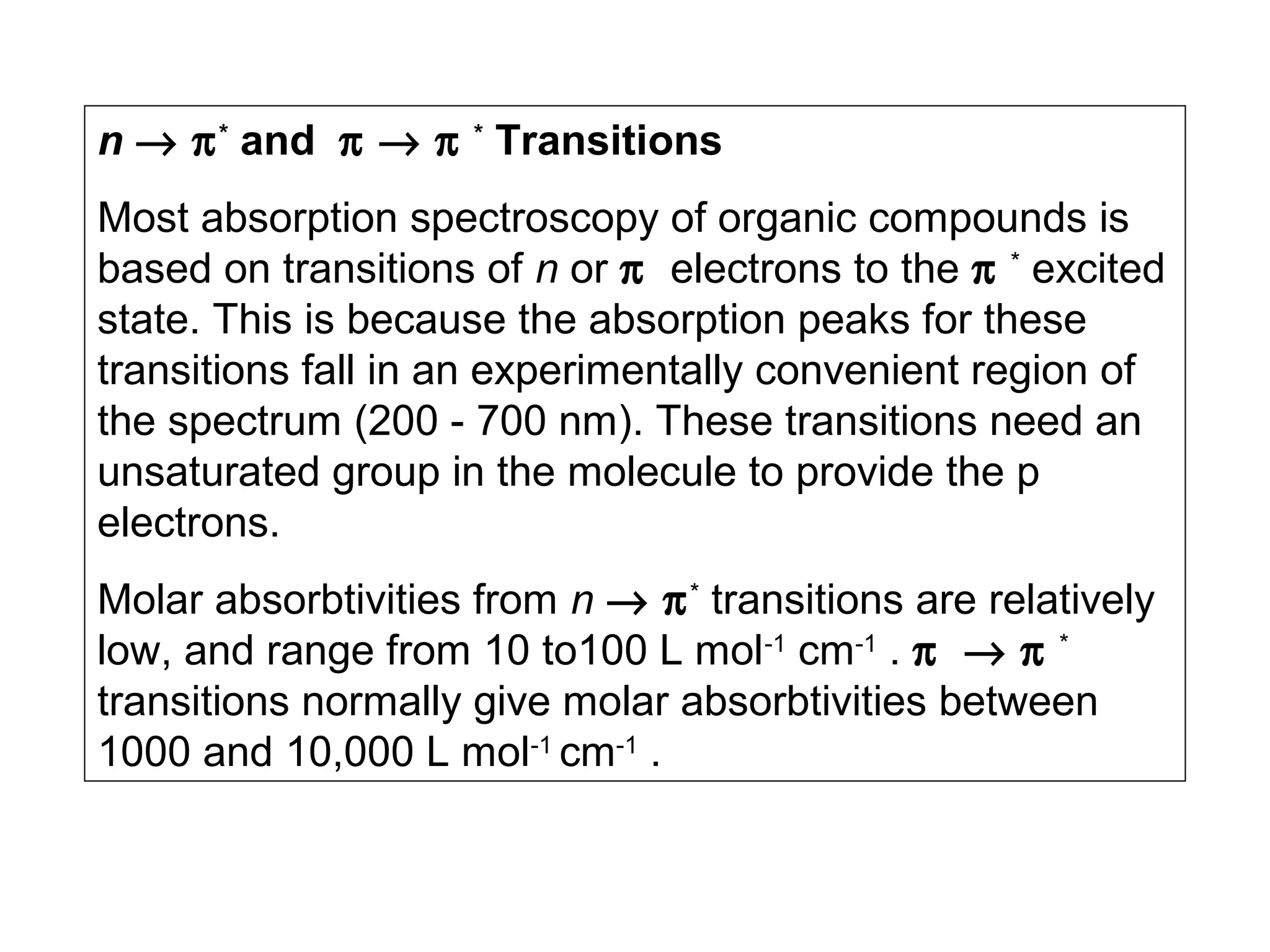 n → π * and π → π * Transitions
Most absorption spectroscopy of organic compounds is
based on transitions of n or π electrons to the π * excited
state. This is because the absorption peaks for these
transitions fall in an experimentally convenient region of
the spectrum (200 - 700 nm). These transitions need an
unsaturated group in the molecule to provide the p
electrons.
Molar absorbtivities from n → π * transitions are relatively
low, and range from 10 to100 L mol-1 cm-1 . π → π *
transitions normally give molar absorbtivities between
1000 and 10,000 L mol-1 cm-1 .

 