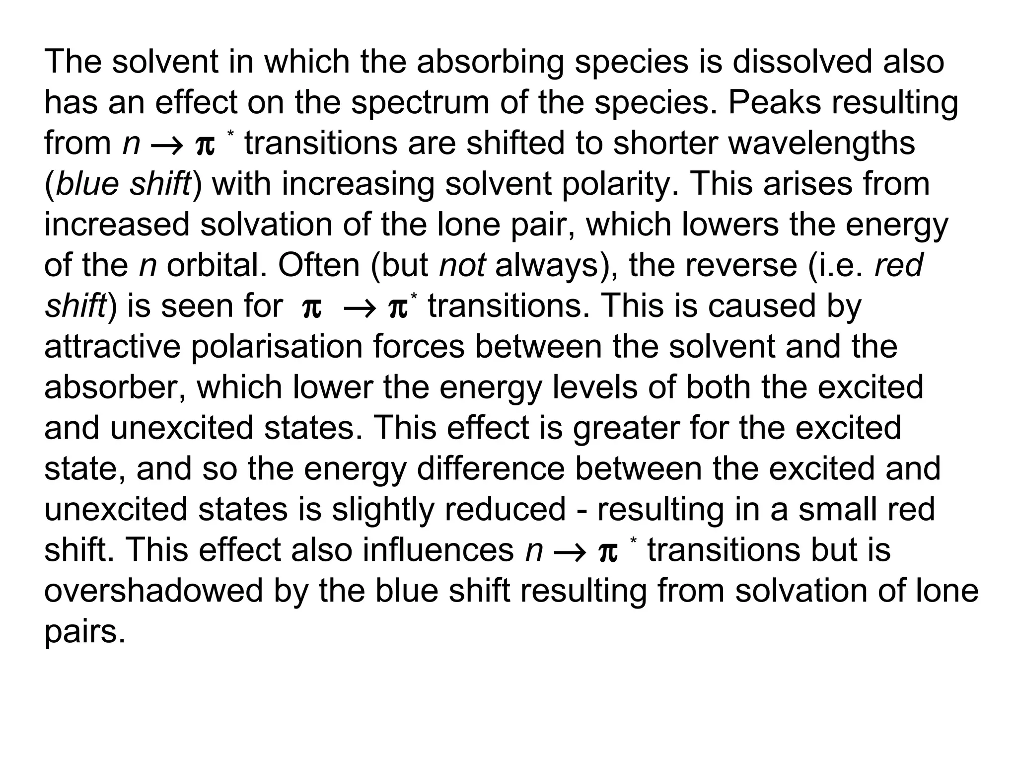 The solvent in which the absorbing species is dissolved also
has an effect on the spectrum of the species. Peaks resulting
from n → π * transitions are shifted to shorter wavelengths
(blue shift) with increasing solvent polarity. This arises from
increased solvation of the lone pair, which lowers the energy
of the n orbital. Often (but not always), the reverse (i.e. red
shift) is seen for π → π * transitions. This is caused by
attractive polarisation forces between the solvent and the
absorber, which lower the energy levels of both the excited
and unexcited states. This effect is greater for the excited
state, and so the energy difference between the excited and
unexcited states is slightly reduced - resulting in a small red
shift. This effect also influences n → π * transitions but is
overshadowed by the blue shift resulting from solvation of lone
pairs.

 