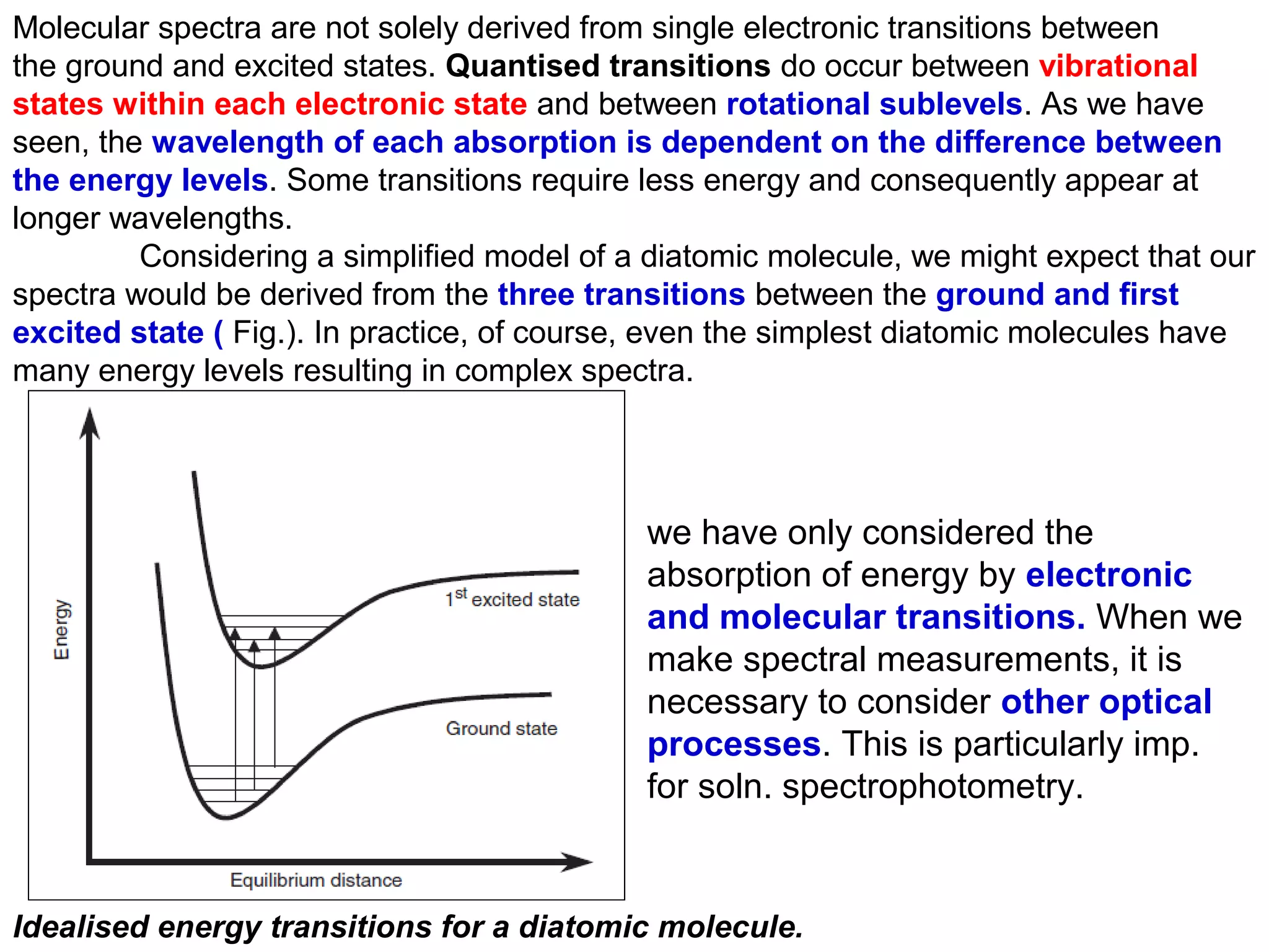 Molecular spectra are not solely derived from single electronic transitions between
the ground and excited states. Quantised transitions do occur between vibrational
states within each electronic state and between rotational sublevels. As we have
seen, the wavelength of each absorption is dependent on the difference between
the energy levels. Some transitions require less energy and consequently appear at
longer wavelengths.
Considering a simplified model of a diatomic molecule, we might expect that our
spectra would be derived from the three transitions between the ground and first
excited state ( Fig.). In practice, of course, even the simplest diatomic molecules have
many energy levels resulting in complex spectra.

we have only considered the
absorption of energy by electronic
and molecular transitions. When we
make spectral measurements, it is
necessary to consider other optical
processes. This is particularly imp.
for soln. spectrophotometry.

Idealised energy transitions for a diatomic molecule.

 