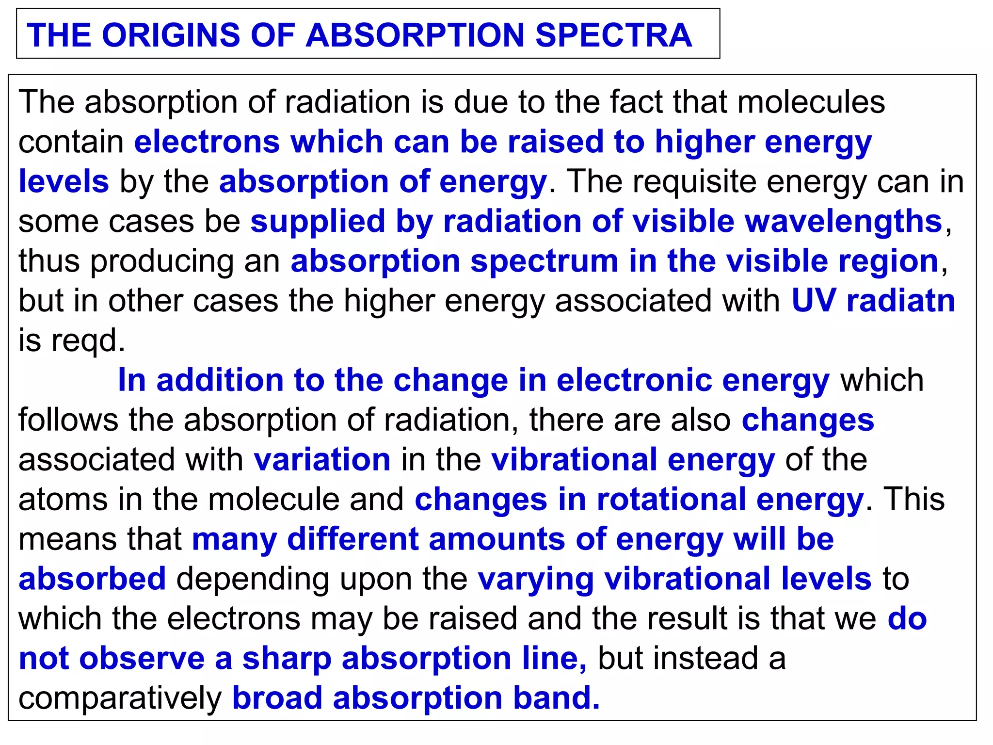 THE ORIGINS OF ABSORPTION SPECTRA
The absorption of radiation is due to the fact that molecules
contain electrons which can be raised to higher energy
levels by the absorption of energy. The requisite energy can in
some cases be supplied by radiation of visible wavelengths,
thus producing an absorption spectrum in the visible region,
but in other cases the higher energy associated with UV radiatn
is reqd.
In addition to the change in electronic energy which
follows the absorption of radiation, there are also changes
associated with variation in the vibrational energy of the
atoms in the molecule and changes in rotational energy. This
means that many different amounts of energy will be
absorbed depending upon the varying vibrational levels to
which the electrons may be raised and the result is that we do
not observe a sharp absorption line, but instead a
comparatively broad absorption band.

 