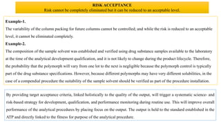 Example-1.
The variability of the column packing for future columns cannot be controlled; and while the risk is reduced to an acceptable
level, it cannot be eliminated completely.
Example-2.
The composition of the sample solvent was established and verified using drug substance samples available to the laboratory
at the time of the analytical development qualification, and it is not likely to change during the product lifecycle. Therefore,
the probability that the polymorph will vary from one lot to the next is negligible because the polymorph control is typically
part of the drug substance specifications. However, because different polymorphs may have very different solubilities, in the
case of a compendial procedure the suitability of the sample solvent should be verified as part of the procedure installation.
By providing target acceptance criteria, linked holistically to the quality of the output, will trigger a systematic science- and
risk-based strategy for development, qualification, and performance monitoring during routine use. This will improve overall
performance of the analytical procedures by placing focus on the output. The output is held to the standard established in the
ATP and directly linked to the fitness for purpose of the analytical procedure.
RISK ACCEPTANCE
Risk cannot be completely eliminated but it can be reduced to an acceptable level.
 