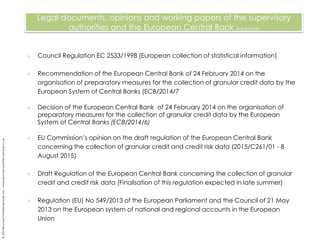  Council Regulation EC 2533/1998 (European collection of statistical information)
 Recommendation of the European Central Bank of 24 February 2014 on the
organisation of preparatory measures for the collection of granular credit data by the
European System of Central Banks (ECB/2014/7)
 Decision of the European Central Bank of 24 February 2014 on the organisation of
preparatory measures for the collection of granular credit data by the European
System of Central Banks (ECB/2014/6)
 EU Commission’s opinion on the draft regulation of the European Central Bank
concerning the collection of granular credit and credit risk data (2015/C261/01 - 8
August 2015)
 Draft Regulation of the European Central Bank concerning the collection of granular
credit and credit risk data (Finalisation of this regulation expected in late summer)
 Regulation (EU) No 549/2013 of the European Parliament and the Council of 21 May
2013 on the European system of national and regional accounts in the European
Union
Legal documents, opinions and working papers of the supervisory
authorities and the European Central Bank (not limited)
©RPSRecoveryPortfolioServicesLtd.–www.recovery-portfolio-services.co.uk
 