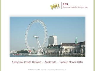 RPS
Recovery Portfolio Services Ltd.
Analytical Credit Dataset – AnaCredit – Update March 2016
© RPS Recovery Portfolio Services Ltd. – www.recovery-portfolio-services.co.uk
 
