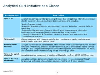 Analytical CRM Initiative at a Glance Key Questions Description What is it? ,[object Object],[object Object],[object Object],[object Object],[object Object],Who needs it? Clients concerned with customer satisfaction, retention and loyalty, and customer growth, wallet share and lifetime value. How will clients purchase? Analytic capabilities will be embedded into Contact Center Outsourcing Services industry solutions. “Analytically enabled” industry solutions such as Integrated Sales to Service for High Tech, Integrated Smartphone Device Management, Consumer Direct for Retail, and Customer-centric Retail Banking will be available Q1 2009. What is the typical deal size? Analytics revenue component of solution will typically run from $0.5M-$1.5M per year. What is the value to the client? Analytics enables a personalized customer experience, revenue increases through targeted up-sell/cross-sell, and costs savings…yielding a 3-6 times payback. 