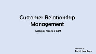 Customer Relationship
Management
Analytical Aspects of CRM
Presented by
Rahul Upadhyay
1
 
