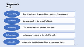 Segments
Traits
25
Size , Purchasing Power & Characteristics of the segment
Measurability
Large enough in size to be Profitable
Substantial
Can be reached and Serviced effectively
Accessibility
Allows effective Marketing Plans to be created for it .
Actionable
Unique and respond to stimuli differently
Differentiated
 