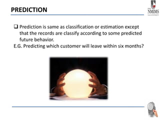 PREDICTION
 Prediction is same as classification or estimation except
that the records are classify according to some predicted
future behavior.
E.G. Predicting which customer will leave within six months?
 
