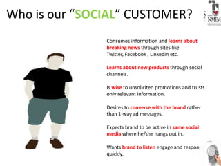 Who is our “SOCIAL” CUSTOMER?
Consumes information and learns about
breaking news through sites like
Twitter, Facebook , Linkedin etc.
Learns about new products through social
channels.
Is wise to unsolicited promotions and trusts
only relevant information.
Desires to converse with the brand rather
than 1-way ad messages.
Expects brand to be active in same social
media where he/she hangs out in.
Wants brand to listen engage and respond
quickly.
 