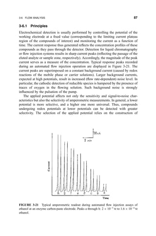 3-6.1 Principles
Electrochemical detection is usually performed by controlling the potential of the
working electrode at a ®xed value (corresponding to the limiting current plateau
region of the compounds of interest) and monitoring the current as a function of
time. The current response thus generated re¯ects the concentration pro®les of these
compounds as they pass through the detector. Detection for liquid chromatography
or ¯ow injection systems results in sharp current peaks (re¯ecting the passage of the
eluted analyte or sample zone, respectively). Accordingly, the magnitude of the peak
current serves as a measure of the concentration. Typical response peaks recorded
during an automated ¯ow injection operation are displayed in Figure 3-21. The
current peaks are superimposed on a constant background current (caused by redox
reactions of the mobile phase or carrier solutions). Larger background currents,
expected at high potentials, result in increased (¯ow rate-dependent) noise level. In
particular, the cathodic detection of reducible species is hampered by the presence of
traces of oxygen in the ¯owing solution. Such background noise is strongly
in¯uenced by the pulsation of the pump.
The applied potential affects not only the sensitivity and signal-to-noise char-
acteristics but also the selectivity of amperometric measurements. In general, a lower
potential is more selective, and a higher one more universal. Thus, compounds
undergoing redox potentials at lower potentials can be detected with greater
selectivity. The selection of the applied potential relies on the construction of
FIGURE 3-21 Typical amperometric readout during automated ¯ow injection assays of
ethanol at an enzyme carbon-paste electrode. Peaks a through h: 2 Â 10À5
M to 1:6 Â 10À4
M
ethanol.
3-6 FLOW ANALYSIS 87
 