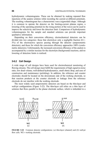 hydrodynamic voltammograms. These can be obtained by making repeated ¯ow
injections of the analyte solution while recording the current at different potentials.
The resulting voltammogram has a characteristic wave (sigmoidal) shape. Although
it is common to operate the detector on the limiting-current plateau region, a
lowering of the operating potential (to the rising portion of the wave) can be used to
improve the selectivity and lower the detection limit. Comparison of hydrodynamic
voltammograms for the sample and standard solutions can provide important
qualitative information.
Depending on their conversion ef®ciency, electrochemical detectors can be
divided into two categories: those that electrolyze only a negligible fraction (0.1±
5%) of the electroactive species passing through the detector (amperometric
detectors), and those for which the conversion ef®ciency approaches 100% (coulo-
metric detectors). Unfortunately, the increased conversion ef®ciency of the analyte is
accompanied by a similar increase for the electrolyte (background) reactions, and no
lowering of detection limits is realized.
3-6.2 Cell Design
A wide range of cell designs have been used for electrochemical monitoring of
¯owing streams. The cell design must ful®ll the requirements of high signal-to-noise
ratio, low dead volume, well-de®ned hydrodynamics, small ohmic drop, and ease of
construction and maintenance (polishing). In addition, the reference and counter
electrodes should be located on the downstream side of the working electrode, so
that reaction products at the counter electrode or leakage from the reference
electrode do not interfere with the working electrode.
The most widely used amperometric detectors are based on the thin-layer and
wall-jet con®gurations (Figure 3-22). The thin-layer cell relies on a thin layer of
solution that ¯ows parallel to the planar electrode surface, which is imbedded in a
FIGURE 3-22 Common detector con®gurations: (a) thin-layer (channel) and (b) wall-jet
¯ow cells. WE ˆ working electrode.
88 CONTROLLED-POTENTIAL TECHNIQUES
 