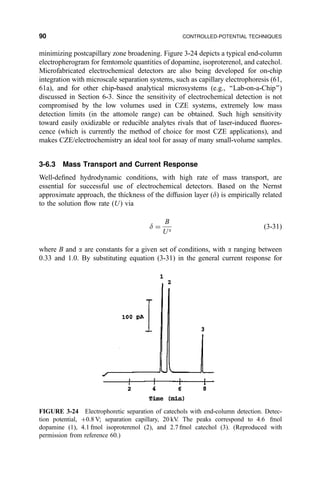 minimizing postcapillary zone broadening. Figure 3-24 depicts a typical end-column
electropherogram for femtomole quantities of dopamine, isoproterenol, and catechol.
Microfabricated electrochemical detectors are also being developed for on-chip
integration with microscale separation systems, such as capillary electrophoresis (61,
61a), and for other chip-based analytical microsystems (e.g., ``Lab-on-a-Chip'')
discussed in Section 6-3. Since the sensitivity of electrochemical detection is not
compromised by the low volumes used in CZE systems, extremely low mass
detection limits (in the attomole range) can be obtained. Such high sensitivity
toward easily oxidizable or reducible analytes rivals that of laser-induced ¯uores-
cence (which is currently the method of choice for most CZE applications), and
makes CZE/electrochemistry an ideal tool for assay of many small-volume samples.
3-6.3 Mass Transport and Current Response
Well-de®ned hydrodynamic conditions, with high rate of mass transport, are
essential for successful use of electrochemical detectors. Based on the Nernst
approximate approach, the thickness of the diffusion layer (d) is empirically related
to the solution ¯ow rate …U† via
d ˆ
B
Ua
…3-31†
where B and a are constants for a given set of conditions, with a ranging between
0.33 and 1.0. By substituting equation (3-31) in the general current response for
FIGURE 3-24 Electrophoretic separation of catechols with end-column detection. Detec-
tion potential, ‡0.8 V; separation capillary, 20 kV. The peaks correspond to 4.6 fmol
dopamine (1), 4.1 fmol isoproterenol (2), and 2.7 fmol catechol (3). (Reproduced with
permission from reference 60.)
90 CONTROLLED-POTENTIAL TECHNIQUES
 