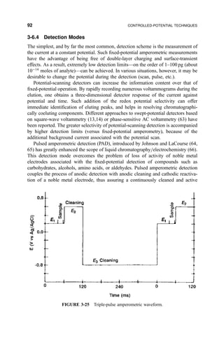 3-6.4 Detection Modes
The simplest, and by far the most common, detection scheme is the measurement of
the current at a constant potential. Such ®xed-potential amperometric measurements
have the advantage of being free of double-layer charging and surface-transient
effects. As a result, extremely low detection limitsÐon the order of 1±100 pg (about
10À14
moles of analyte)Ðcan be achieved. In various situations, however, it may be
desirable to change the potential during the detection (scan, pulse, etc.).
Potential-scanning detectors can increase the information content over that of
®xed-potential operation. By rapidly recording numerous voltammograms during the
elution, one obtains a three-dimensional detector response of the current against
potential and time. Such addition of the redox potential selectivity can offer
immediate identi®cation of eluting peaks, and helps in resolving chromatographi-
cally coeluting components. Different approaches to swept-potential detectors based
on square-wave voltammetry (13,14) or phase-sensitive AC voltammetry (63) have
been reported. The greater selectivity of potential-scanning detection is accompanied
by higher detection limits (versus ®xed-potential amperometry), because of the
additional background current associated with the potential scan.
Pulsed amperometric detection (PAD), introduced by Johnson and LaCourse (64,
65) has greatly enhanced the scope of liquid chromatography=electrochemistry (66).
This detection mode overcomes the problem of loss of activity of noble metal
electrodes associated with the ®xed-potential detection of compounds such as
carbohydrates, alcohols, amino acids, or aldehydes. Pulsed amperometric detection
couples the process of anodic detection with anodic cleaning and cathodic reactiva-
tion of a noble metal electrode, thus assuring a continuously cleaned and active
FIGURE 3-25 Triple-pulse amperometric waveform.
92 CONTROLLED-POTENTIAL TECHNIQUES
 