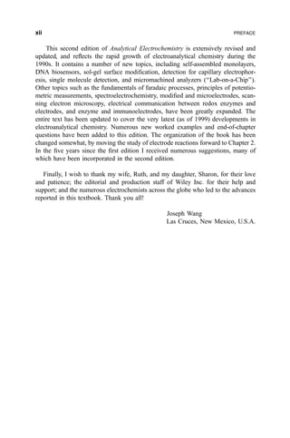 This second edition of Analytical Electrochemistry is extensively revised and
updated, and re¯ects the rapid growth of electroanalytical chemistry during the
1990s. It contains a number of new topics, including self-assembled monolayers,
DNA biosensors, sol-gel surface modi®cation, detection for capillary electrophor-
esis, single molecule detection, and micromachined analyzers (``Lab-on-a-Chip'').
Other topics such as the fundamentals of faradaic processes, principles of potentio-
metric measurements, spectroelectrochemistry, modi®ed and microelectrodes, scan-
ning electron microscopy, electrical communication between redox enzymes and
electrodes, and enzyme and immunoelectrodes, have been greatly expanded. The
entire text has been updated to cover the very latest (as of 1999) developments in
electroanalytical chemistry. Numerous new worked examples and end-of-chapter
questions have been added to this edition. The organization of the book has been
changed somewhat, by moving the study of electrode reactions forward to Chapter 2.
In the ®ve years since the ®rst edition I received numerous suggestions, many of
which have been incorporated in the second edition.
Finally, I wish to thank my wife, Ruth, and my daughter, Sharon, for their love
and patience; the editorial and production staff of Wiley Inc. for their help and
support; and the numerous electrochemists across the globe who led to the advances
reported in this textbook. Thank you all!
Joseph Wang
Las Cruces, New Mexico, U.S.A.
xii PREFACE
 