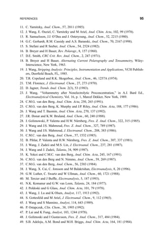 11. C. Yarnitzky, Anal. Chem., 57, 2011 (1985).
12. J. Wang, E. Ouziel, C. Yarnitzky and M Ariel, Anal. Chim. Acta, 102, 99 (1978).
13. R. Samuelsson, J.J. O'Dea and J. Osteryoung, Anal. Chem., 52, 2215 (1980).
14. G.C. Gerhardt, R.M. Cassidy and A.S. Baranski, Anal. Chem., 70, 2167 (1998).
15. S. Stefani and R Seeber, Anal. Chem., 54, 2524 (1982).
16. B. Breyer and H Bauer, Rev. Polarogr., 8, 157 (1960).
17. D.E. Smith, CRC Crit. Rev. Anal. Chem., 2, 247 (1971).
18. B. Breyer and H Bauer, Alternating Current Polarography and Tensammetry, Wiley-
Interscience, New York, 1963.
19. J. Wang, Stripping Analysis: Principles, Instrumentation and Applications, VCH Publish-
ers, Deer®eld Beach, FL, 1985.
20. T.R. Copeland and R.K. Skogerboe, Anal. Chem., 46, 1257A (1974).
21. T.M. Florence, J. Electroanal. Chem., 27, 273 (1970).
22. D. Jagner, Trends Anal. Chem. 2(3), 53 (1983).
23. J. Wang, ``Voltammetry after Nonelectrolytic Proconcentration,'' in A.J. Bard Ed.,
Electroanalytical Chemistry, Vol. 16, p. 1, Marcel Dekker, New York, 1989.
24. C.M.G. van den Berg, Anal. Chim. Acta, 250, 265 (1991).
25. C.M.G. van den Berg, K. Murphy and J.P. Riley, Anal. Chim. Acta, 188, 177 (1986).
26. J. Wang and T. Baomin, Anal. Chim. Acta, 270, 137 (1992).
27. J.R. Donat and K.W. Bruland, Anal. Chem., 60, 240 (1988).
28. J. Golimowski, P. Valenta and H.W. NuÈrnberg, Fres. Z. Anal. Chem., 322, 315 (1985).
29. J. Wang and J.S. Mahmoud, Fres. Z. Anal. Chem., 327, 789 (1987).
30. J. Wang and J.S. Mahmoud, J. Electroanal. Chem., 208, 383 (1986).
31. C.M.C. van den Berg, Anal. Chem., 57, 1532 (1985).
32. B. Pihlar, P. Valenta and H.W. NuÈrnberg, Fres. Z. Anal. Chem., 307, 337 (1981).
33. J. Wang, J. Zadeii and M.S. Lin, J. Electroanal. Chem., 237, 281 (1987).
34. J. Wang and J. Zadeii, Talanta, 34, 909 (1987).
35. K. Yokoi and C.M.C. van den Berg, Anal. Chim. Acta, 245, 167 (1991).
36. C.M.G. van den Berg and N. Nimmo, Anal. Chem., 59, 269 (1987).
37. C.M.G. van den Berg, Anal. Chem., 56, 2383 (1984).
38. J. Wang, X. Cai, C. Jonsson and M Balakrishan, Electroanalysis, 8, 20 (1996).
39. G.W. Luther, C. Swartz and W Ullman, Anal. Chem., 60, 1721 (1988).
40. M. Tercier and J Buf¯e, Electroanalysis, 5, 187 (1993).
41. N.K. Komanur and G.W. van Loon, Talanta, 24, 184 (1977).
42. J. Poldoski and G Glass, Anal. Chim. Acta, 101, 79 (1978).
43. J. Wang, J. Lu and K Olsen, Analyst, 117, 1913 (1992).
44. S. Gottesfeld and M Ariel, J. Electroanal. Chem., 9, 112 (1965).
45. J. Wang and S Mannino, Analyst, 114, 643 (1989).
46. P. Ostapczuk, Clin. Chem., 38, 1995 (1992).
47. P. Lai and K Fung, Analyst, 103, 1244 (1978).
48. J. Golimoski and I Gustavsson, Fres. Z. Anal. Chem., 317, 484 (1984).
49. S.B. Adeloju, A.M. Bond and M.H. Briggs, Anal. Chim. Acta, 164, 181 (1984).
REFERENCES 95
 